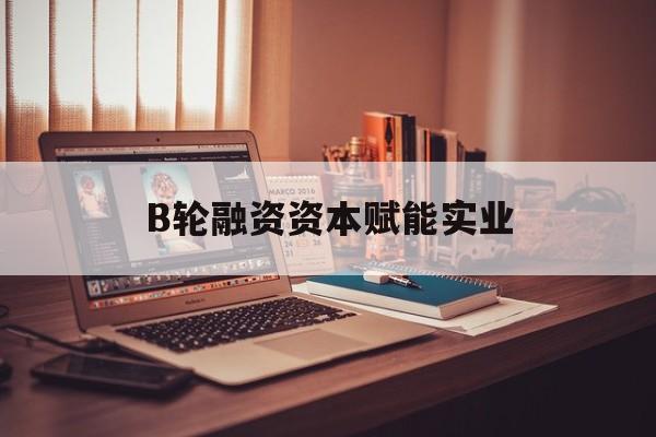 绥化市B轮融资资本赋能实业(b轮融资公司值得工作吗)